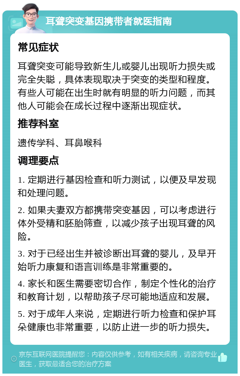 耳聋突变基因携带者就医指南 常见症状 耳聋突变可能导致新生儿或婴儿出现听力损失或完全失聪，具体表现取决于突变的类型和程度。有些人可能在出生时就有明显的听力问题，而其他人可能会在成长过程中逐渐出现症状。 推荐科室 遗传学科、耳鼻喉科 调理要点 1. 定期进行基因检查和听力测试，以便及早发现和处理问题。 2. 如果夫妻双方都携带突变基因，可以考虑进行体外受精和胚胎筛查，以减少孩子出现耳聋的风险。 3. 对于已经出生并被诊断出耳聋的婴儿，及早开始听力康复和语言训练是非常重要的。 4. 家长和医生需要密切合作，制定个性化的治疗和教育计划，以帮助孩子尽可能地适应和发展。 5. 对于成年人来说，定期进行听力检查和保护耳朵健康也非常重要，以防止进一步的听力损失。