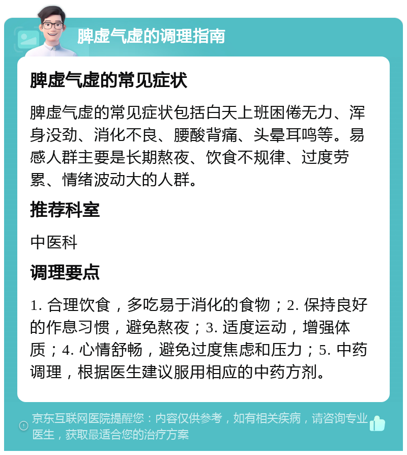 脾虚气虚的调理指南 脾虚气虚的常见症状 脾虚气虚的常见症状包括白天上班困倦无力、浑身没劲、消化不良、腰酸背痛、头晕耳鸣等。易感人群主要是长期熬夜、饮食不规律、过度劳累、情绪波动大的人群。 推荐科室 中医科 调理要点 1. 合理饮食，多吃易于消化的食物；2. 保持良好的作息习惯，避免熬夜；3. 适度运动，增强体质；4. 心情舒畅，避免过度焦虑和压力；5. 中药调理，根据医生建议服用相应的中药方剂。