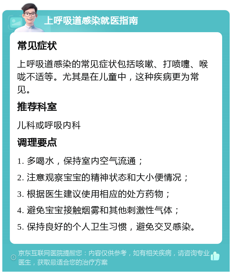 上呼吸道感染就医指南 常见症状 上呼吸道感染的常见症状包括咳嗽、打喷嚏、喉咙不适等。尤其是在儿童中，这种疾病更为常见。 推荐科室 儿科或呼吸内科 调理要点 1. 多喝水，保持室内空气流通； 2. 注意观察宝宝的精神状态和大小便情况； 3. 根据医生建议使用相应的处方药物； 4. 避免宝宝接触烟雾和其他刺激性气体； 5. 保持良好的个人卫生习惯，避免交叉感染。