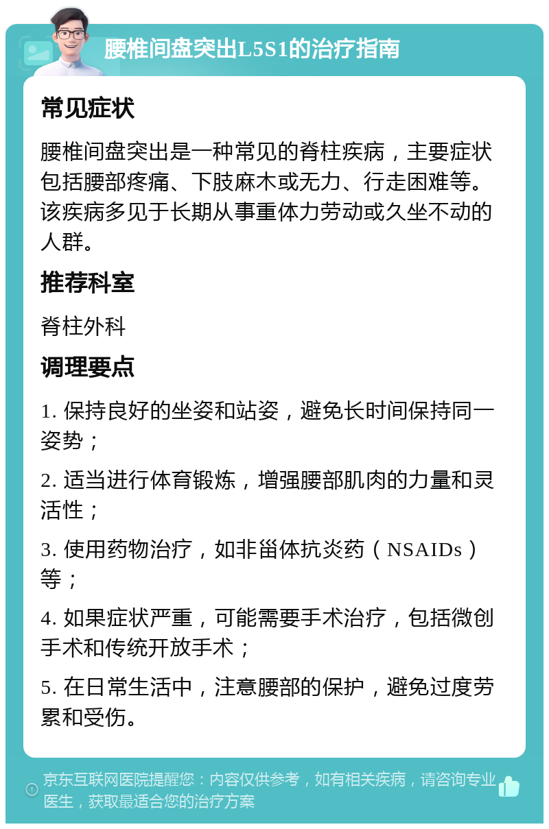 腰椎间盘突出L5S1的治疗指南 常见症状 腰椎间盘突出是一种常见的脊柱疾病，主要症状包括腰部疼痛、下肢麻木或无力、行走困难等。该疾病多见于长期从事重体力劳动或久坐不动的人群。 推荐科室 脊柱外科 调理要点 1. 保持良好的坐姿和站姿，避免长时间保持同一姿势； 2. 适当进行体育锻炼，增强腰部肌肉的力量和灵活性； 3. 使用药物治疗，如非甾体抗炎药（NSAIDs）等； 4. 如果症状严重，可能需要手术治疗，包括微创手术和传统开放手术； 5. 在日常生活中，注意腰部的保护，避免过度劳累和受伤。