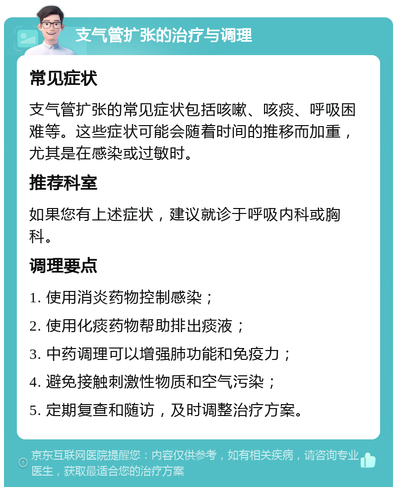 支气管扩张的治疗与调理 常见症状 支气管扩张的常见症状包括咳嗽、咳痰、呼吸困难等。这些症状可能会随着时间的推移而加重，尤其是在感染或过敏时。 推荐科室 如果您有上述症状，建议就诊于呼吸内科或胸科。 调理要点 1. 使用消炎药物控制感染； 2. 使用化痰药物帮助排出痰液； 3. 中药调理可以增强肺功能和免疫力； 4. 避免接触刺激性物质和空气污染； 5. 定期复查和随访，及时调整治疗方案。