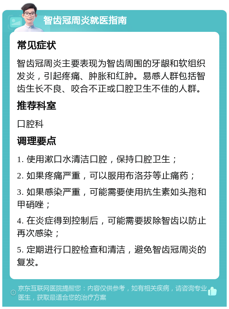 智齿冠周炎就医指南 常见症状 智齿冠周炎主要表现为智齿周围的牙龈和软组织发炎，引起疼痛、肿胀和红肿。易感人群包括智齿生长不良、咬合不正或口腔卫生不佳的人群。 推荐科室 口腔科 调理要点 1. 使用漱口水清洁口腔，保持口腔卫生； 2. 如果疼痛严重，可以服用布洛芬等止痛药； 3. 如果感染严重，可能需要使用抗生素如头孢和甲硝唑； 4. 在炎症得到控制后，可能需要拔除智齿以防止再次感染； 5. 定期进行口腔检查和清洁，避免智齿冠周炎的复发。