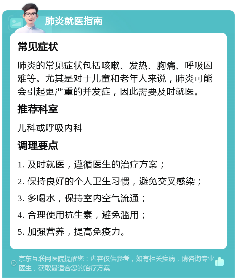 肺炎就医指南 常见症状 肺炎的常见症状包括咳嗽、发热、胸痛、呼吸困难等。尤其是对于儿童和老年人来说，肺炎可能会引起更严重的并发症，因此需要及时就医。 推荐科室 儿科或呼吸内科 调理要点 1. 及时就医，遵循医生的治疗方案； 2. 保持良好的个人卫生习惯，避免交叉感染； 3. 多喝水，保持室内空气流通； 4. 合理使用抗生素，避免滥用； 5. 加强营养，提高免疫力。