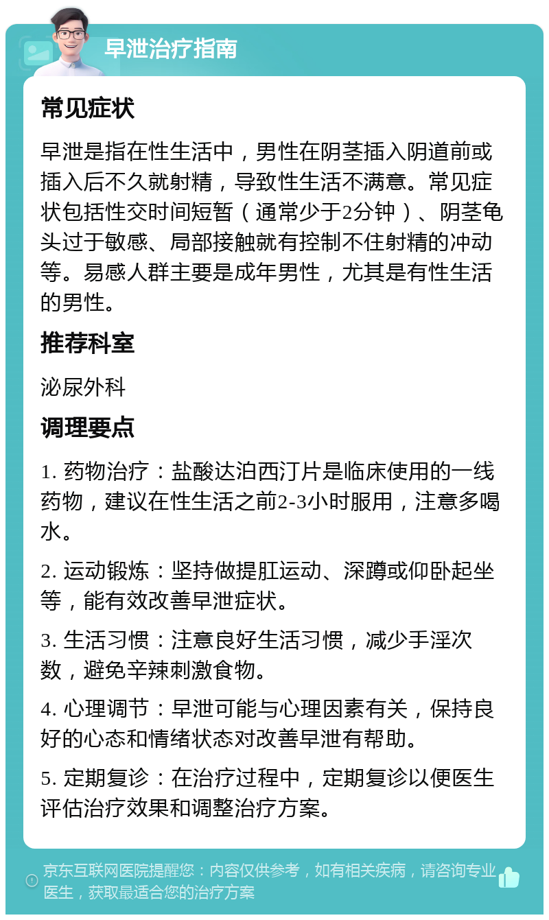 早泄治疗指南 常见症状 早泄是指在性生活中，男性在阴茎插入阴道前或插入后不久就射精，导致性生活不满意。常见症状包括性交时间短暂（通常少于2分钟）、阴茎龟头过于敏感、局部接触就有控制不住射精的冲动等。易感人群主要是成年男性，尤其是有性生活的男性。 推荐科室 泌尿外科 调理要点 1. 药物治疗：盐酸达泊西汀片是临床使用的一线药物，建议在性生活之前2-3小时服用，注意多喝水。 2. 运动锻炼：坚持做提肛运动、深蹲或仰卧起坐等，能有效改善早泄症状。 3. 生活习惯：注意良好生活习惯，减少手淫次数，避免辛辣刺激食物。 4. 心理调节：早泄可能与心理因素有关，保持良好的心态和情绪状态对改善早泄有帮助。 5. 定期复诊：在治疗过程中，定期复诊以便医生评估治疗效果和调整治疗方案。