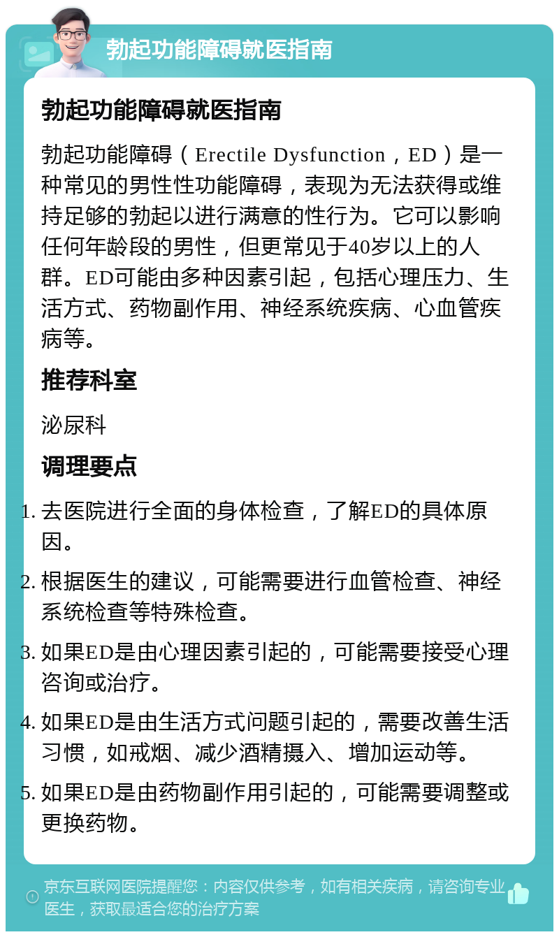 勃起功能障碍就医指南 勃起功能障碍就医指南 勃起功能障碍（Erectile Dysfunction，ED）是一种常见的男性性功能障碍，表现为无法获得或维持足够的勃起以进行满意的性行为。它可以影响任何年龄段的男性，但更常见于40岁以上的人群。ED可能由多种因素引起，包括心理压力、生活方式、药物副作用、神经系统疾病、心血管疾病等。 推荐科室 泌尿科 调理要点 去医院进行全面的身体检查，了解ED的具体原因。 根据医生的建议，可能需要进行血管检查、神经系统检查等特殊检查。 如果ED是由心理因素引起的，可能需要接受心理咨询或治疗。 如果ED是由生活方式问题引起的，需要改善生活习惯，如戒烟、减少酒精摄入、增加运动等。 如果ED是由药物副作用引起的，可能需要调整或更换药物。