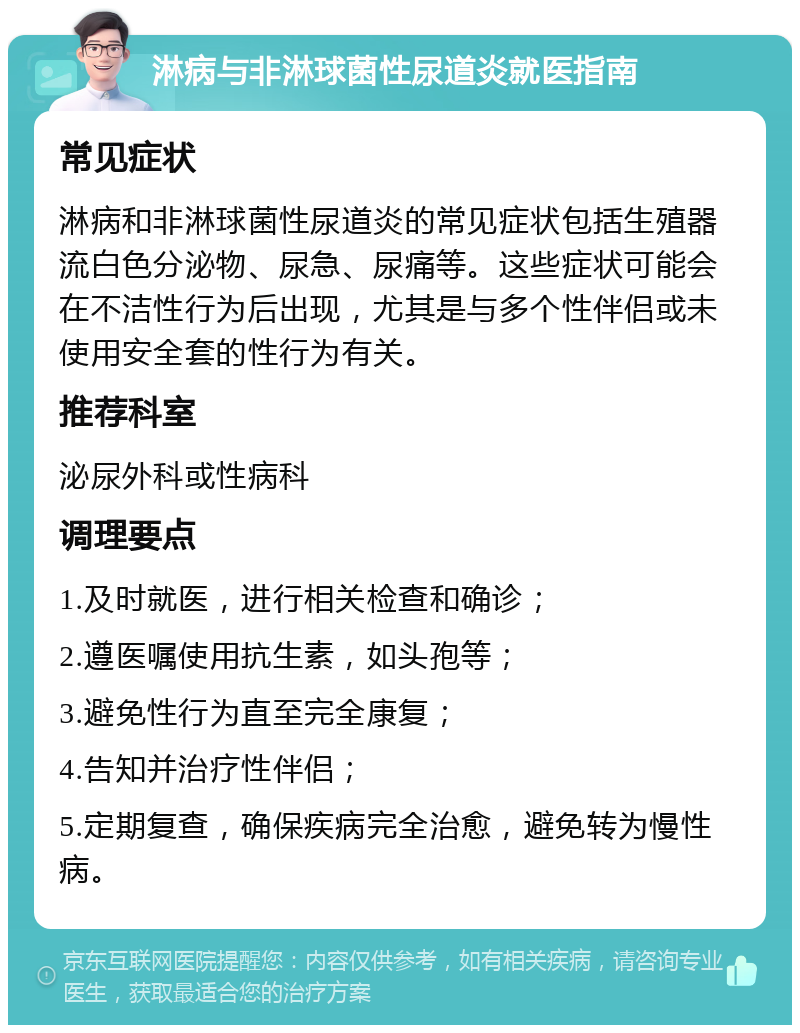 淋病与非淋球菌性尿道炎就医指南 常见症状 淋病和非淋球菌性尿道炎的常见症状包括生殖器流白色分泌物、尿急、尿痛等。这些症状可能会在不洁性行为后出现，尤其是与多个性伴侣或未使用安全套的性行为有关。 推荐科室 泌尿外科或性病科 调理要点 1.及时就医，进行相关检查和确诊； 2.遵医嘱使用抗生素，如头孢等； 3.避免性行为直至完全康复； 4.告知并治疗性伴侣； 5.定期复查，确保疾病完全治愈，避免转为慢性病。