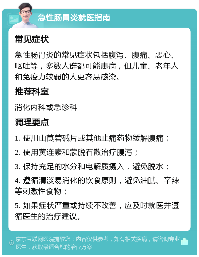 急性肠胃炎就医指南 常见症状 急性肠胃炎的常见症状包括腹泻、腹痛、恶心、呕吐等，多数人群都可能患病，但儿童、老年人和免疫力较弱的人更容易感染。 推荐科室 消化内科或急诊科 调理要点 1. 使用山莨菪碱片或其他止痛药物缓解腹痛； 2. 使用黄连素和蒙脱石散治疗腹泻； 3. 保持充足的水分和电解质摄入，避免脱水； 4. 遵循清淡易消化的饮食原则，避免油腻、辛辣等刺激性食物； 5. 如果症状严重或持续不改善，应及时就医并遵循医生的治疗建议。