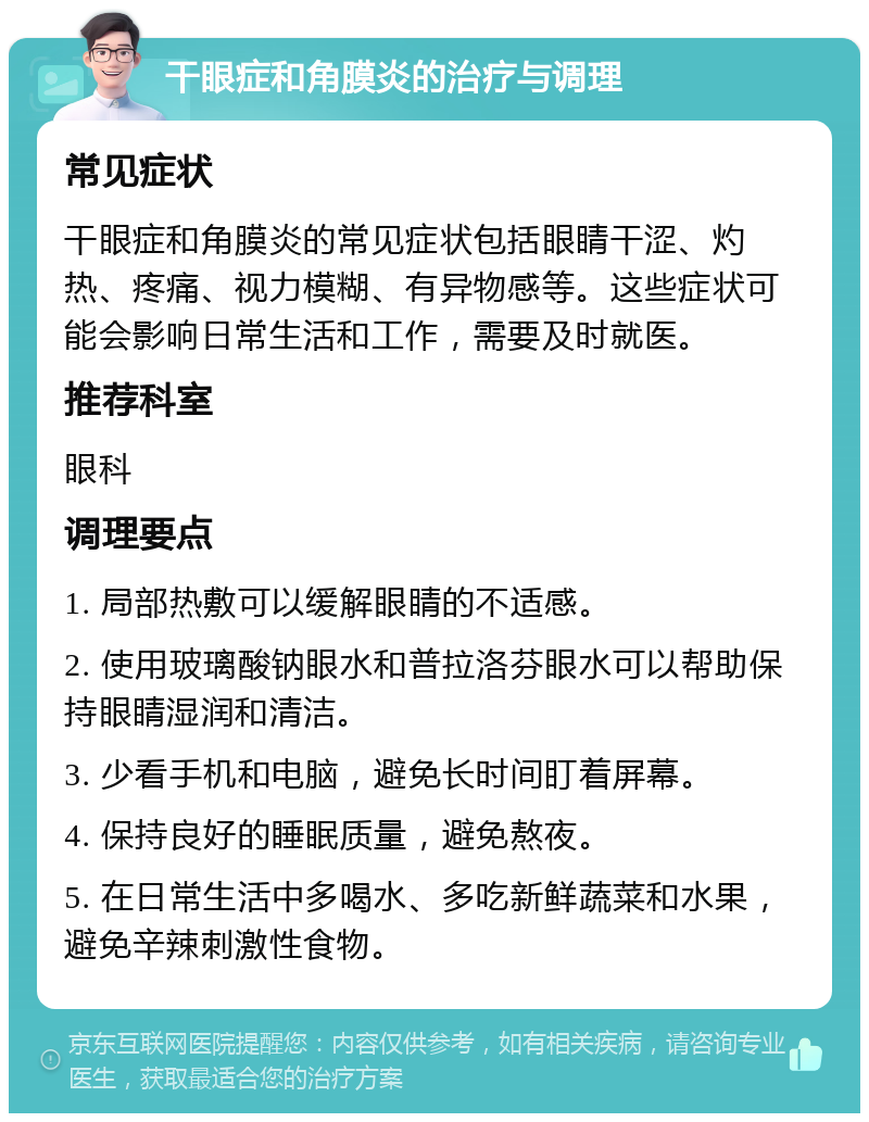 干眼症和角膜炎的治疗与调理 常见症状 干眼症和角膜炎的常见症状包括眼睛干涩、灼热、疼痛、视力模糊、有异物感等。这些症状可能会影响日常生活和工作，需要及时就医。 推荐科室 眼科 调理要点 1. 局部热敷可以缓解眼睛的不适感。 2. 使用玻璃酸钠眼水和普拉洛芬眼水可以帮助保持眼睛湿润和清洁。 3. 少看手机和电脑，避免长时间盯着屏幕。 4. 保持良好的睡眠质量，避免熬夜。 5. 在日常生活中多喝水、多吃新鲜蔬菜和水果，避免辛辣刺激性食物。