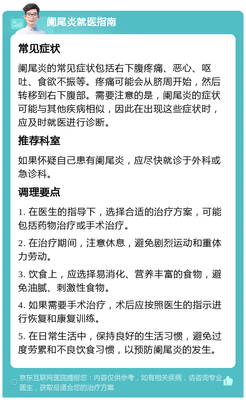 阑尾炎就医指南 常见症状 阑尾炎的常见症状包括右下腹疼痛、恶心、呕吐、食欲不振等。疼痛可能会从脐周开始，然后转移到右下腹部。需要注意的是，阑尾炎的症状可能与其他疾病相似，因此在出现这些症状时，应及时就医进行诊断。 推荐科室 如果怀疑自己患有阑尾炎，应尽快就诊于外科或急诊科。 调理要点 1. 在医生的指导下，选择合适的治疗方案，可能包括药物治疗或手术治疗。 2. 在治疗期间，注意休息，避免剧烈运动和重体力劳动。 3. 饮食上，应选择易消化、营养丰富的食物，避免油腻、刺激性食物。 4. 如果需要手术治疗，术后应按照医生的指示进行恢复和康复训练。 5. 在日常生活中，保持良好的生活习惯，避免过度劳累和不良饮食习惯，以预防阑尾炎的发生。