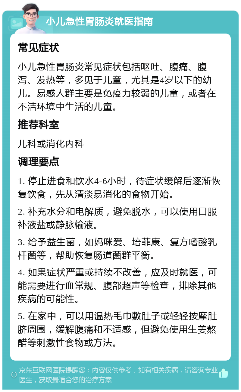 小儿急性胃肠炎就医指南 常见症状 小儿急性胃肠炎常见症状包括呕吐、腹痛、腹泻、发热等，多见于儿童，尤其是4岁以下的幼儿。易感人群主要是免疫力较弱的儿童，或者在不洁环境中生活的儿童。 推荐科室 儿科或消化内科 调理要点 1. 停止进食和饮水4-6小时，待症状缓解后逐渐恢复饮食，先从清淡易消化的食物开始。 2. 补充水分和电解质，避免脱水，可以使用口服补液盐或静脉输液。 3. 给予益生菌，如妈咪爱、培菲康、复方嗜酸乳杆菌等，帮助恢复肠道菌群平衡。 4. 如果症状严重或持续不改善，应及时就医，可能需要进行血常规、腹部超声等检查，排除其他疾病的可能性。 5. 在家中，可以用温热毛巾敷肚子或轻轻按摩肚脐周围，缓解腹痛和不适感，但避免使用生姜熬醋等刺激性食物或方法。