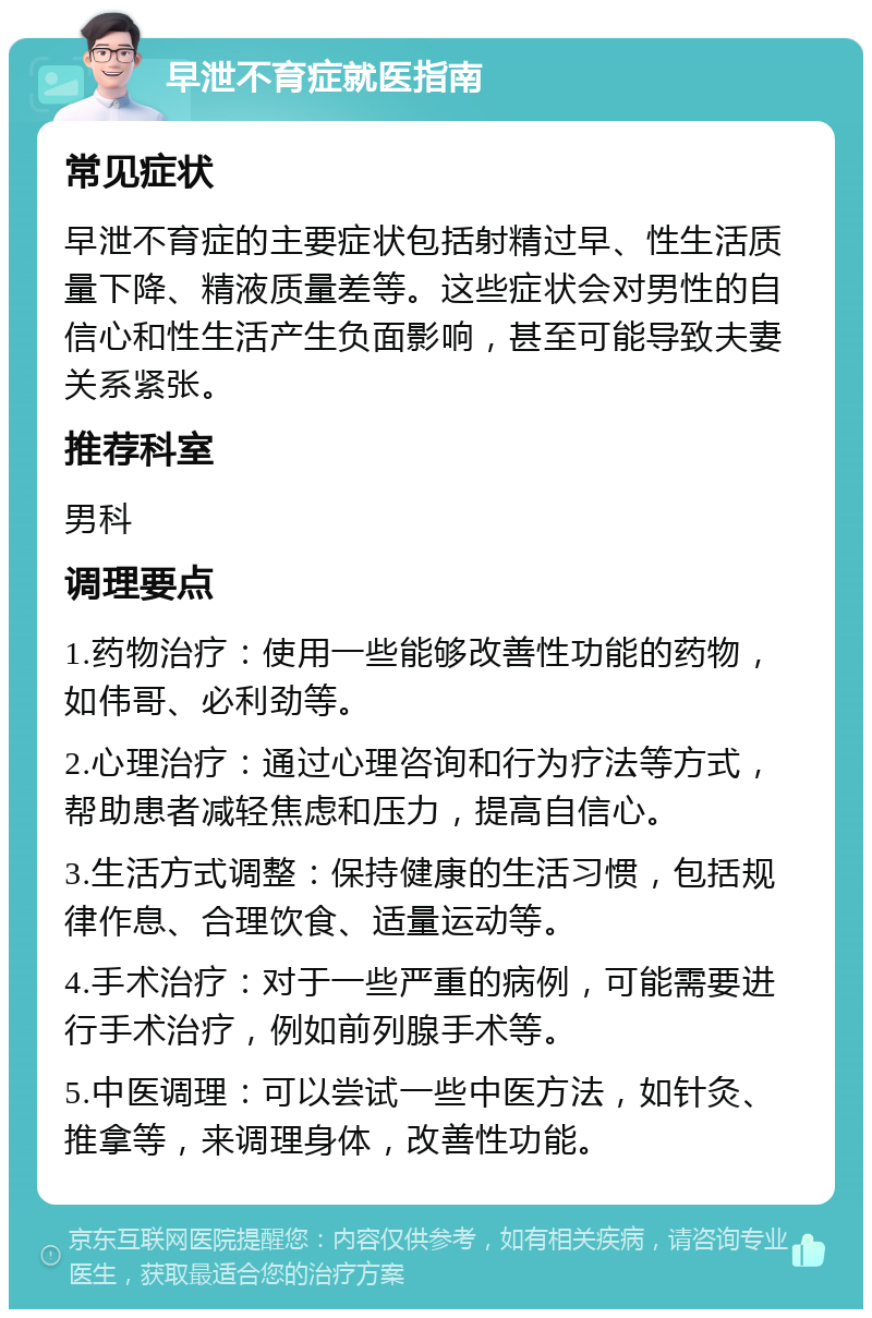 早泄不育症就医指南 常见症状 早泄不育症的主要症状包括射精过早、性生活质量下降、精液质量差等。这些症状会对男性的自信心和性生活产生负面影响，甚至可能导致夫妻关系紧张。 推荐科室 男科 调理要点 1.药物治疗：使用一些能够改善性功能的药物，如伟哥、必利劲等。 2.心理治疗：通过心理咨询和行为疗法等方式，帮助患者减轻焦虑和压力，提高自信心。 3.生活方式调整：保持健康的生活习惯，包括规律作息、合理饮食、适量运动等。 4.手术治疗：对于一些严重的病例，可能需要进行手术治疗，例如前列腺手术等。 5.中医调理：可以尝试一些中医方法，如针灸、推拿等，来调理身体，改善性功能。