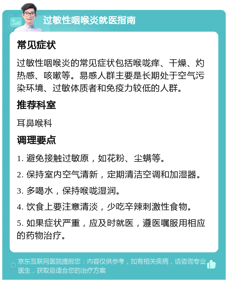 过敏性咽喉炎就医指南 常见症状 过敏性咽喉炎的常见症状包括喉咙痒、干燥、灼热感、咳嗽等。易感人群主要是长期处于空气污染环境、过敏体质者和免疫力较低的人群。 推荐科室 耳鼻喉科 调理要点 1. 避免接触过敏原，如花粉、尘螨等。 2. 保持室内空气清新，定期清洁空调和加湿器。 3. 多喝水，保持喉咙湿润。 4. 饮食上要注意清淡，少吃辛辣刺激性食物。 5. 如果症状严重，应及时就医，遵医嘱服用相应的药物治疗。