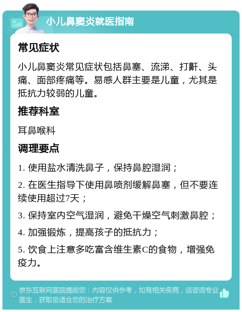 小儿鼻窦炎就医指南 常见症状 小儿鼻窦炎常见症状包括鼻塞、流涕、打鼾、头痛、面部疼痛等。易感人群主要是儿童，尤其是抵抗力较弱的儿童。 推荐科室 耳鼻喉科 调理要点 1. 使用盐水清洗鼻子，保持鼻腔湿润； 2. 在医生指导下使用鼻喷剂缓解鼻塞，但不要连续使用超过7天； 3. 保持室内空气湿润，避免干燥空气刺激鼻腔； 4. 加强锻炼，提高孩子的抵抗力； 5. 饮食上注意多吃富含维生素C的食物，增强免疫力。