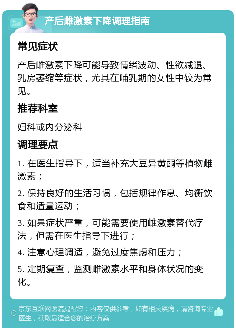 产后雌激素下降调理指南 常见症状 产后雌激素下降可能导致情绪波动、性欲减退、乳房萎缩等症状，尤其在哺乳期的女性中较为常见。 推荐科室 妇科或内分泌科 调理要点 1. 在医生指导下，适当补充大豆异黄酮等植物雌激素； 2. 保持良好的生活习惯，包括规律作息、均衡饮食和适量运动； 3. 如果症状严重，可能需要使用雌激素替代疗法，但需在医生指导下进行； 4. 注意心理调适，避免过度焦虑和压力； 5. 定期复查，监测雌激素水平和身体状况的变化。