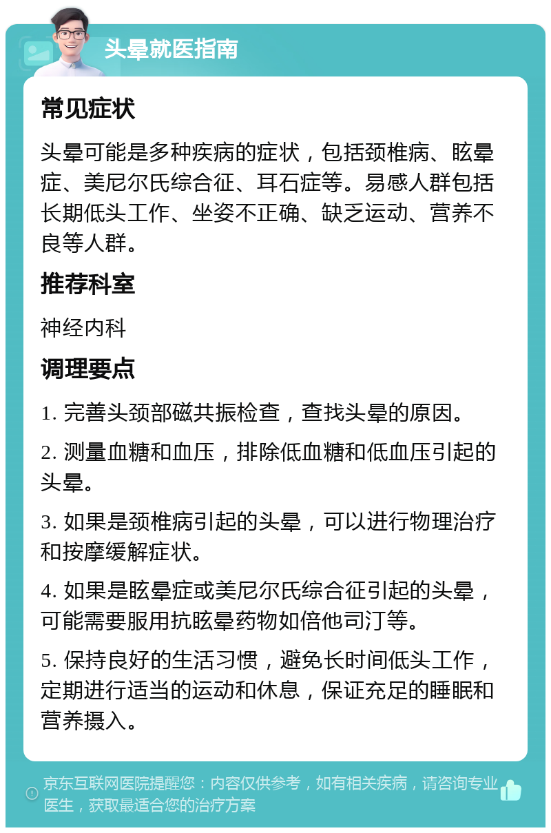 头晕就医指南 常见症状 头晕可能是多种疾病的症状，包括颈椎病、眩晕症、美尼尔氏综合征、耳石症等。易感人群包括长期低头工作、坐姿不正确、缺乏运动、营养不良等人群。 推荐科室 神经内科 调理要点 1. 完善头颈部磁共振检查，查找头晕的原因。 2. 测量血糖和血压，排除低血糖和低血压引起的头晕。 3. 如果是颈椎病引起的头晕，可以进行物理治疗和按摩缓解症状。 4. 如果是眩晕症或美尼尔氏综合征引起的头晕，可能需要服用抗眩晕药物如倍他司汀等。 5. 保持良好的生活习惯，避免长时间低头工作，定期进行适当的运动和休息，保证充足的睡眠和营养摄入。