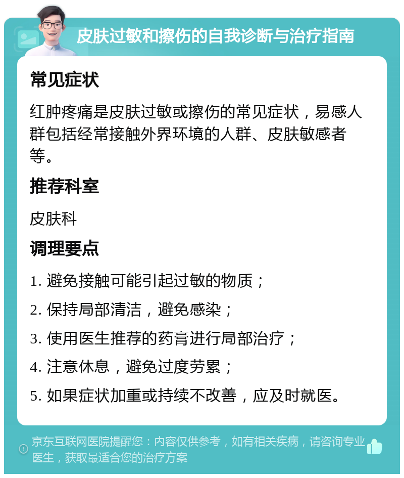 皮肤过敏和擦伤的自我诊断与治疗指南 常见症状 红肿疼痛是皮肤过敏或擦伤的常见症状，易感人群包括经常接触外界环境的人群、皮肤敏感者等。 推荐科室 皮肤科 调理要点 1. 避免接触可能引起过敏的物质； 2. 保持局部清洁，避免感染； 3. 使用医生推荐的药膏进行局部治疗； 4. 注意休息，避免过度劳累； 5. 如果症状加重或持续不改善，应及时就医。