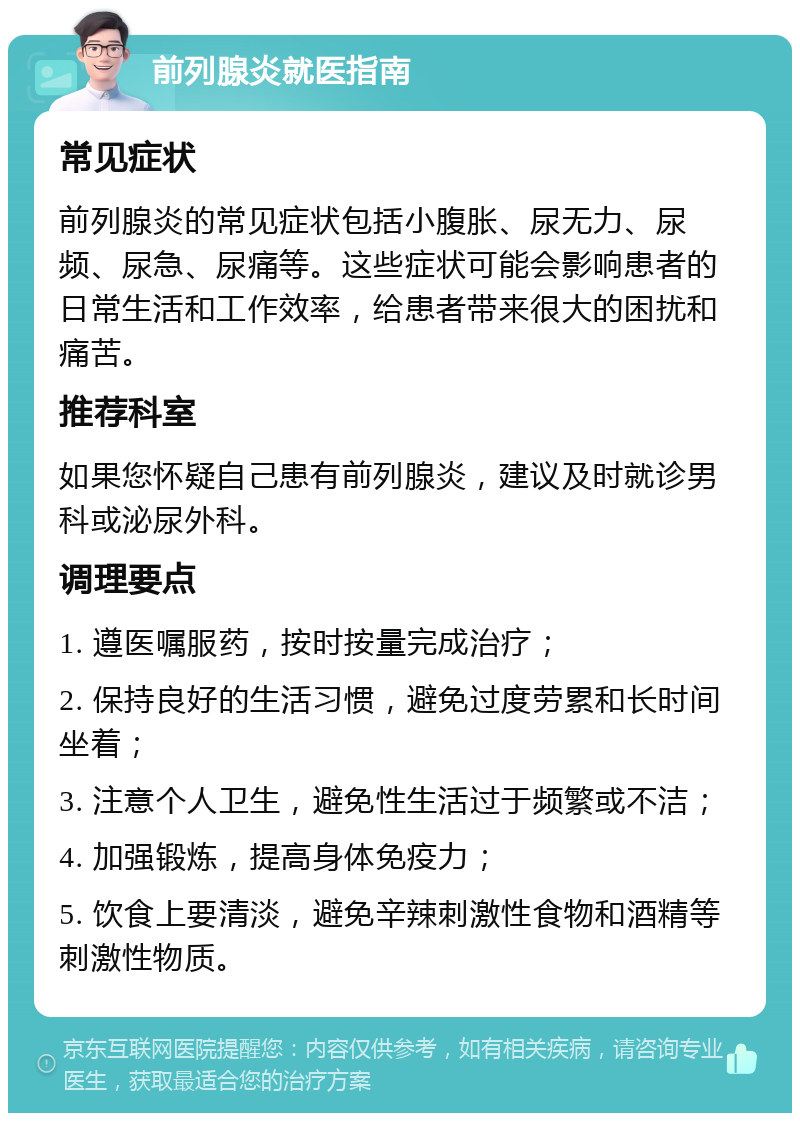 前列腺炎就医指南 常见症状 前列腺炎的常见症状包括小腹胀、尿无力、尿频、尿急、尿痛等。这些症状可能会影响患者的日常生活和工作效率，给患者带来很大的困扰和痛苦。 推荐科室 如果您怀疑自己患有前列腺炎，建议及时就诊男科或泌尿外科。 调理要点 1. 遵医嘱服药，按时按量完成治疗； 2. 保持良好的生活习惯，避免过度劳累和长时间坐着； 3. 注意个人卫生，避免性生活过于频繁或不洁； 4. 加强锻炼，提高身体免疫力； 5. 饮食上要清淡，避免辛辣刺激性食物和酒精等刺激性物质。