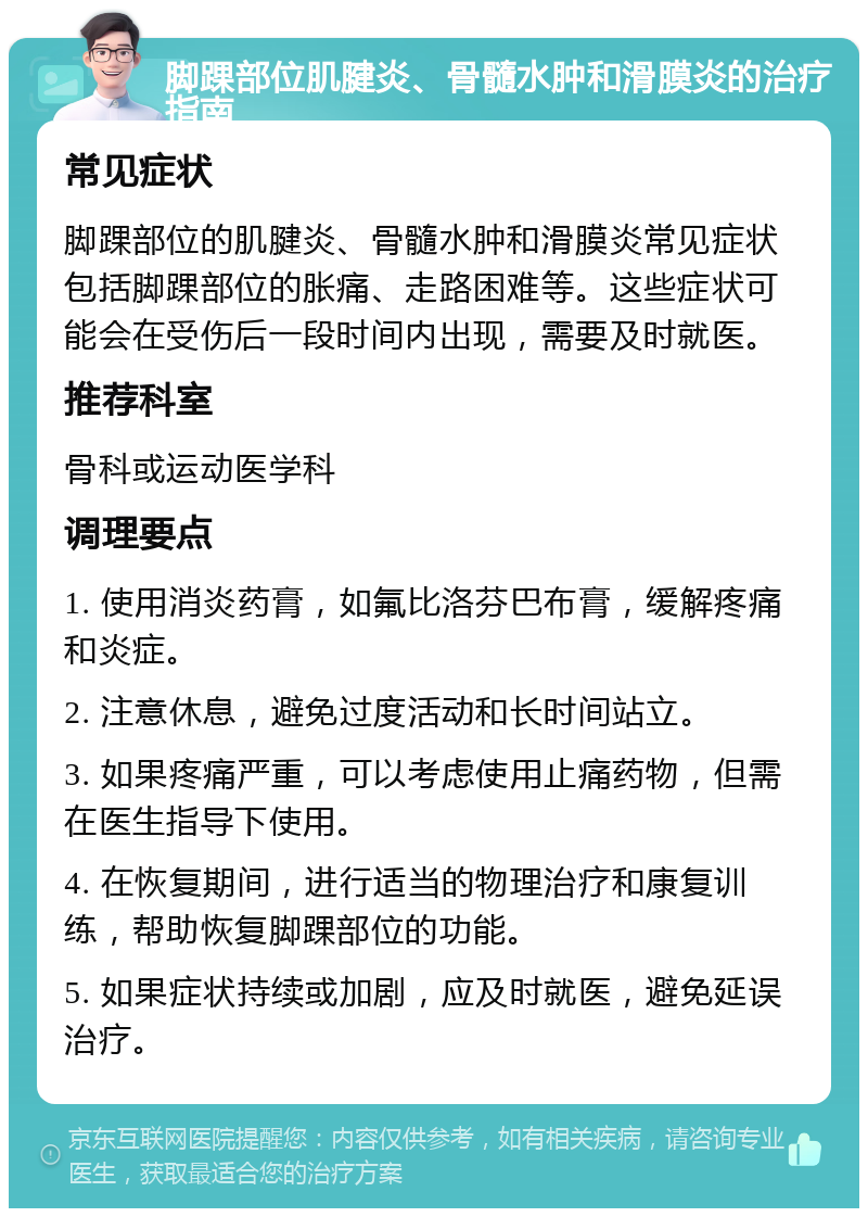 脚踝部位肌腱炎、骨髓水肿和滑膜炎的治疗指南 常见症状 脚踝部位的肌腱炎、骨髓水肿和滑膜炎常见症状包括脚踝部位的胀痛、走路困难等。这些症状可能会在受伤后一段时间内出现，需要及时就医。 推荐科室 骨科或运动医学科 调理要点 1. 使用消炎药膏，如氟比洛芬巴布膏，缓解疼痛和炎症。 2. 注意休息，避免过度活动和长时间站立。 3. 如果疼痛严重，可以考虑使用止痛药物，但需在医生指导下使用。 4. 在恢复期间，进行适当的物理治疗和康复训练，帮助恢复脚踝部位的功能。 5. 如果症状持续或加剧，应及时就医，避免延误治疗。