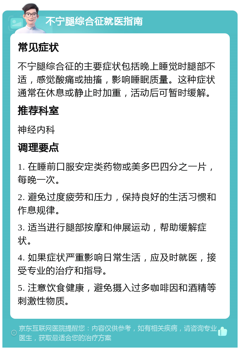 不宁腿综合征就医指南 常见症状 不宁腿综合征的主要症状包括晚上睡觉时腿部不适，感觉酸痛或抽搐，影响睡眠质量。这种症状通常在休息或静止时加重，活动后可暂时缓解。 推荐科室 神经内科 调理要点 1. 在睡前口服安定类药物或美多巴四分之一片，每晚一次。 2. 避免过度疲劳和压力，保持良好的生活习惯和作息规律。 3. 适当进行腿部按摩和伸展运动，帮助缓解症状。 4. 如果症状严重影响日常生活，应及时就医，接受专业的治疗和指导。 5. 注意饮食健康，避免摄入过多咖啡因和酒精等刺激性物质。