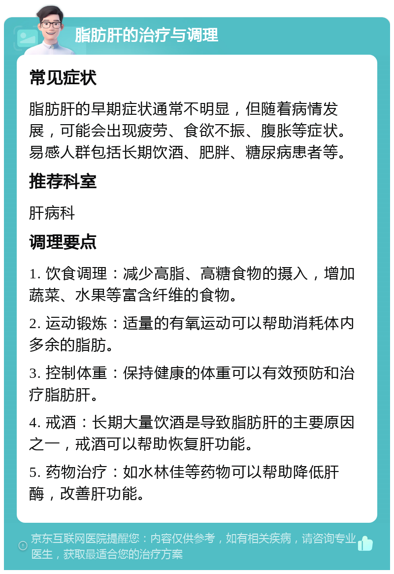 脂肪肝的治疗与调理 常见症状 脂肪肝的早期症状通常不明显，但随着病情发展，可能会出现疲劳、食欲不振、腹胀等症状。易感人群包括长期饮酒、肥胖、糖尿病患者等。 推荐科室 肝病科 调理要点 1. 饮食调理：减少高脂、高糖食物的摄入，增加蔬菜、水果等富含纤维的食物。 2. 运动锻炼：适量的有氧运动可以帮助消耗体内多余的脂肪。 3. 控制体重：保持健康的体重可以有效预防和治疗脂肪肝。 4. 戒酒：长期大量饮酒是导致脂肪肝的主要原因之一，戒酒可以帮助恢复肝功能。 5. 药物治疗：如水林佳等药物可以帮助降低肝酶，改善肝功能。