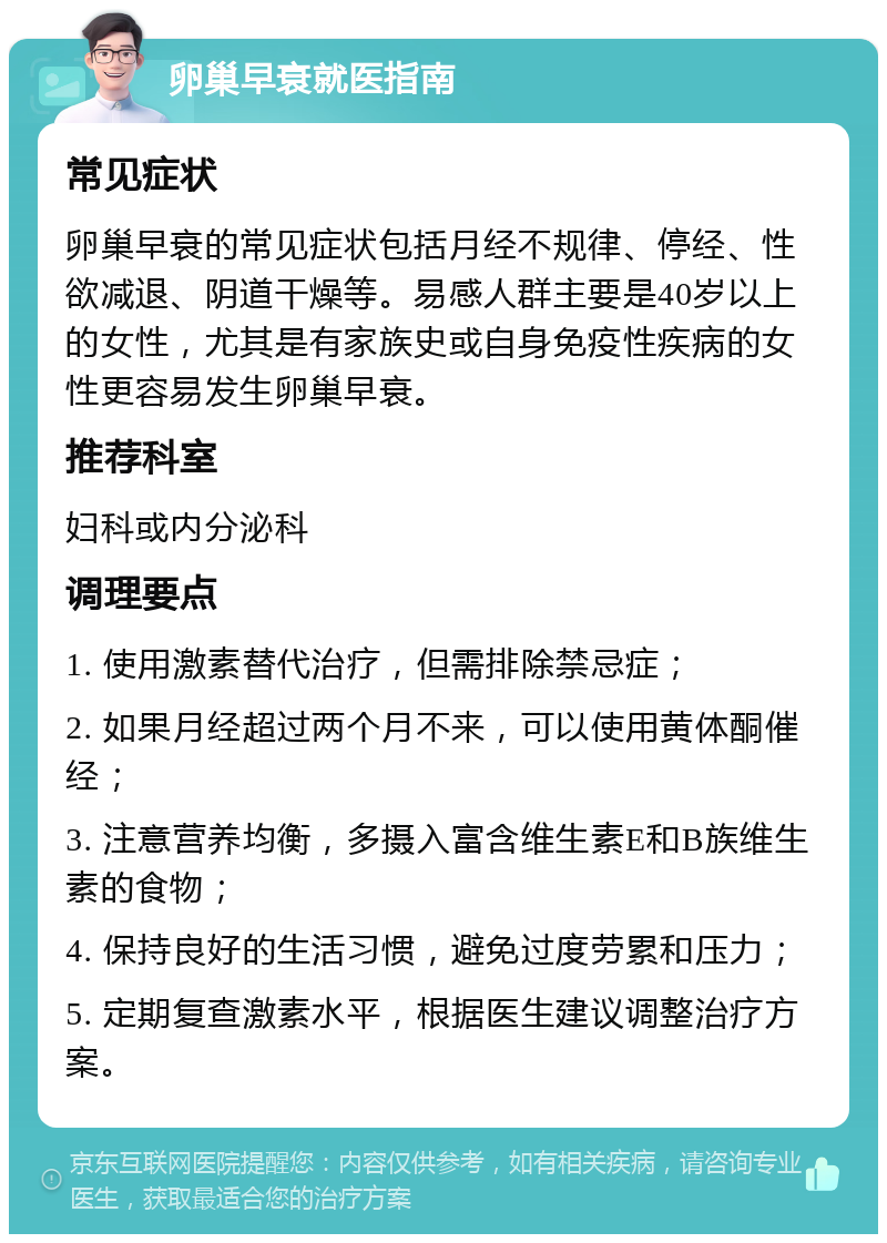 卵巢早衰就医指南 常见症状 卵巢早衰的常见症状包括月经不规律、停经、性欲减退、阴道干燥等。易感人群主要是40岁以上的女性，尤其是有家族史或自身免疫性疾病的女性更容易发生卵巢早衰。 推荐科室 妇科或内分泌科 调理要点 1. 使用激素替代治疗，但需排除禁忌症； 2. 如果月经超过两个月不来，可以使用黄体酮催经； 3. 注意营养均衡，多摄入富含维生素E和B族维生素的食物； 4. 保持良好的生活习惯，避免过度劳累和压力； 5. 定期复查激素水平，根据医生建议调整治疗方案。