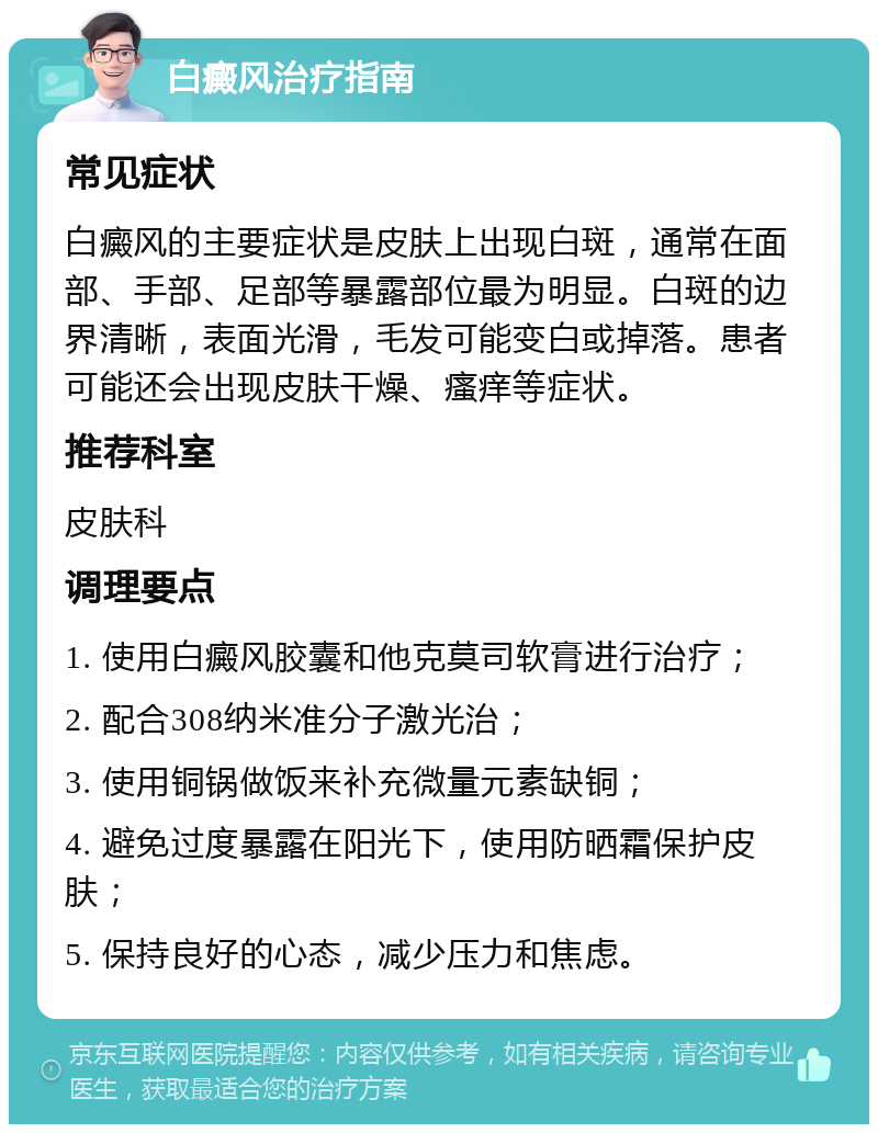 白癜风治疗指南 常见症状 白癜风的主要症状是皮肤上出现白斑，通常在面部、手部、足部等暴露部位最为明显。白斑的边界清晰，表面光滑，毛发可能变白或掉落。患者可能还会出现皮肤干燥、瘙痒等症状。 推荐科室 皮肤科 调理要点 1. 使用白癜风胶囊和他克莫司软膏进行治疗； 2. 配合308纳米准分子激光治； 3. 使用铜锅做饭来补充微量元素缺铜； 4. 避免过度暴露在阳光下，使用防晒霜保护皮肤； 5. 保持良好的心态，减少压力和焦虑。