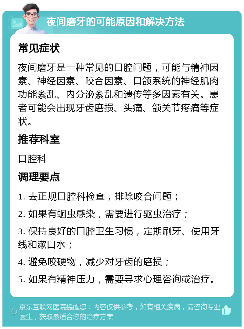 夜间磨牙的可能原因和解决方法 常见症状 夜间磨牙是一种常见的口腔问题，可能与精神因素、神经因素、咬合因素、口颌系统的神经肌肉功能紊乱、内分泌紊乱和遗传等多因素有关。患者可能会出现牙齿磨损、头痛、颌关节疼痛等症状。 推荐科室 口腔科 调理要点 1. 去正规口腔科检查，排除咬合问题； 2. 如果有蛔虫感染，需要进行驱虫治疗； 3. 保持良好的口腔卫生习惯，定期刷牙、使用牙线和漱口水； 4. 避免咬硬物，减少对牙齿的磨损； 5. 如果有精神压力，需要寻求心理咨询或治疗。