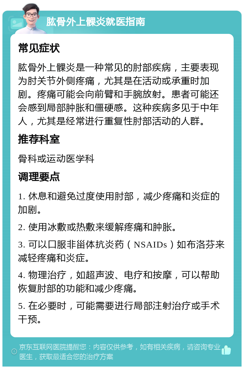 肱骨外上髁炎就医指南 常见症状 肱骨外上髁炎是一种常见的肘部疾病，主要表现为肘关节外侧疼痛，尤其是在活动或承重时加剧。疼痛可能会向前臂和手腕放射。患者可能还会感到局部肿胀和僵硬感。这种疾病多见于中年人，尤其是经常进行重复性肘部活动的人群。 推荐科室 骨科或运动医学科 调理要点 1. 休息和避免过度使用肘部，减少疼痛和炎症的加剧。 2. 使用冰敷或热敷来缓解疼痛和肿胀。 3. 可以口服非甾体抗炎药（NSAIDs）如布洛芬来减轻疼痛和炎症。 4. 物理治疗，如超声波、电疗和按摩，可以帮助恢复肘部的功能和减少疼痛。 5. 在必要时，可能需要进行局部注射治疗或手术干预。