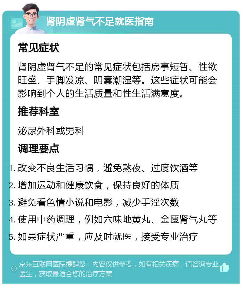 肾阴虚肾气不足就医指南 常见症状 肾阴虚肾气不足的常见症状包括房事短暂、性欲旺盛、手脚发凉、阴囊潮湿等。这些症状可能会影响到个人的生活质量和性生活满意度。 推荐科室 泌尿外科或男科 调理要点 改变不良生活习惯，避免熬夜、过度饮酒等 增加运动和健康饮食，保持良好的体质 避免看色情小说和电影，减少手淫次数 使用中药调理，例如六味地黄丸、金匮肾气丸等 如果症状严重，应及时就医，接受专业治疗