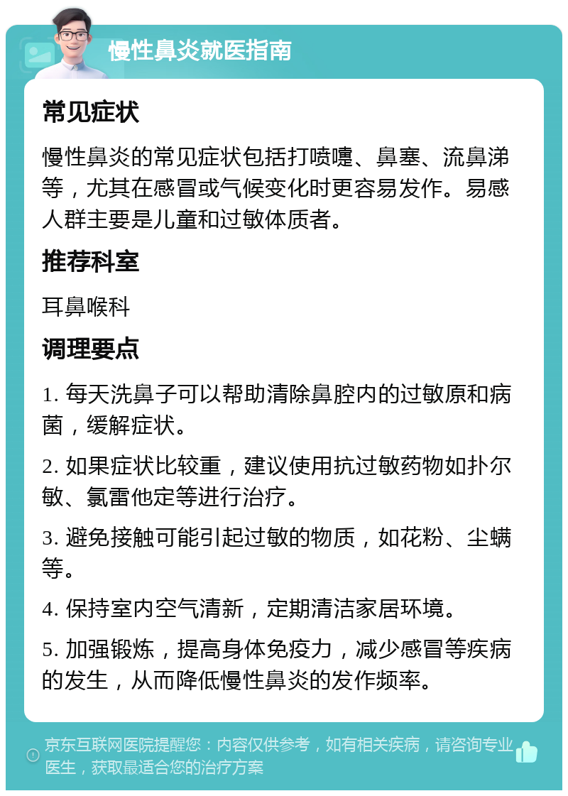 慢性鼻炎就医指南 常见症状 慢性鼻炎的常见症状包括打喷嚏、鼻塞、流鼻涕等，尤其在感冒或气候变化时更容易发作。易感人群主要是儿童和过敏体质者。 推荐科室 耳鼻喉科 调理要点 1. 每天洗鼻子可以帮助清除鼻腔内的过敏原和病菌，缓解症状。 2. 如果症状比较重，建议使用抗过敏药物如扑尔敏、氯雷他定等进行治疗。 3. 避免接触可能引起过敏的物质，如花粉、尘螨等。 4. 保持室内空气清新，定期清洁家居环境。 5. 加强锻炼，提高身体免疫力，减少感冒等疾病的发生，从而降低慢性鼻炎的发作频率。