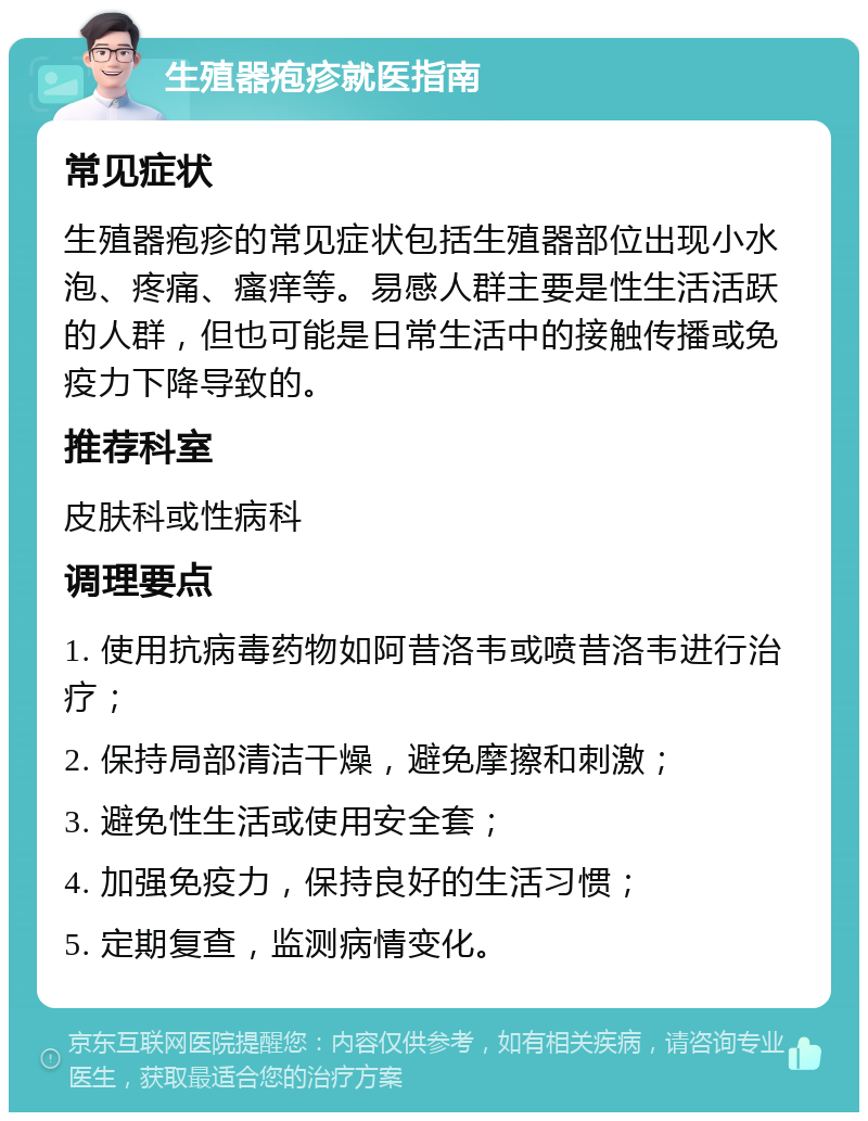 生殖器疱疹就医指南 常见症状 生殖器疱疹的常见症状包括生殖器部位出现小水泡、疼痛、瘙痒等。易感人群主要是性生活活跃的人群，但也可能是日常生活中的接触传播或免疫力下降导致的。 推荐科室 皮肤科或性病科 调理要点 1. 使用抗病毒药物如阿昔洛韦或喷昔洛韦进行治疗； 2. 保持局部清洁干燥，避免摩擦和刺激； 3. 避免性生活或使用安全套； 4. 加强免疫力，保持良好的生活习惯； 5. 定期复查，监测病情变化。