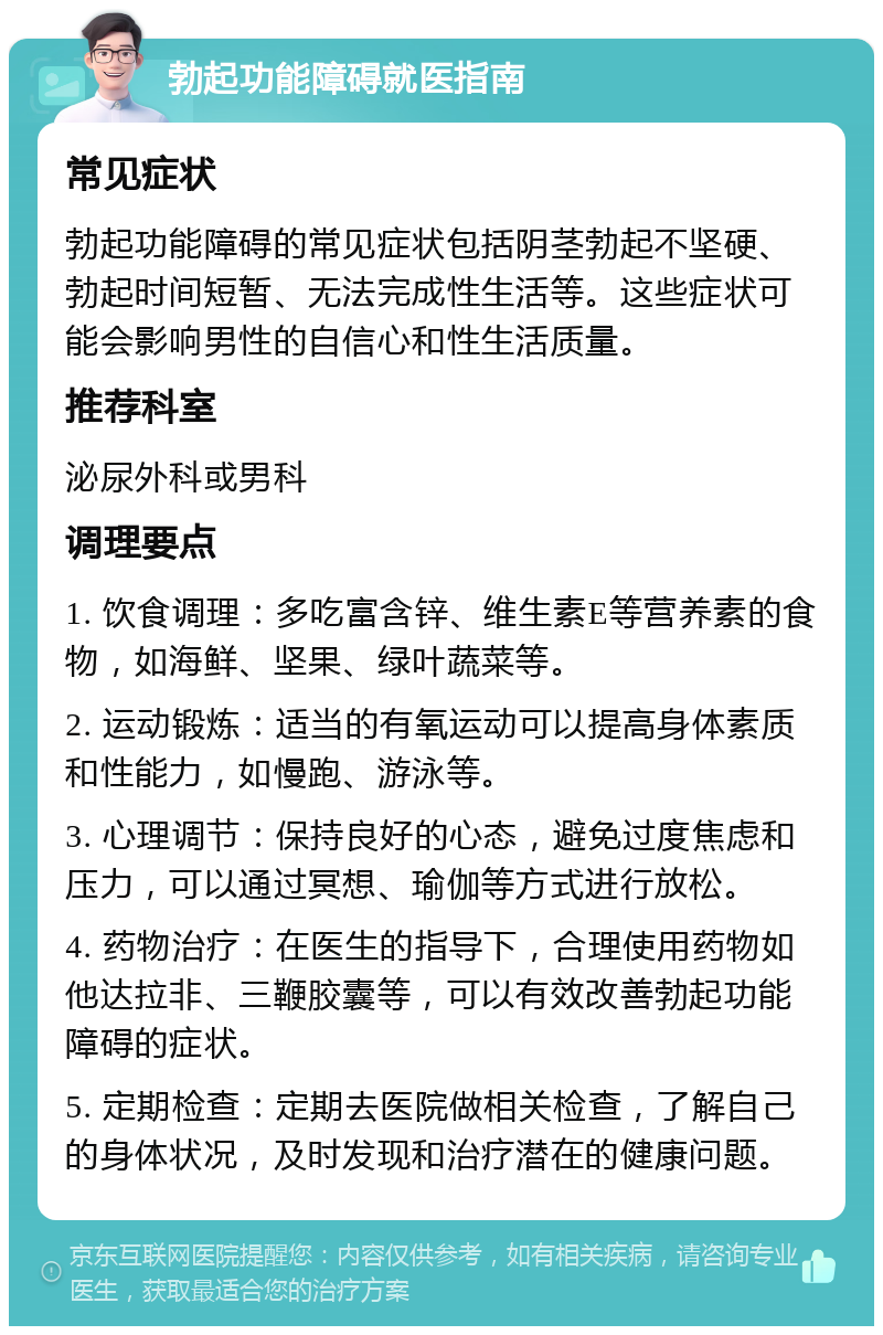 勃起功能障碍就医指南 常见症状 勃起功能障碍的常见症状包括阴茎勃起不坚硬、勃起时间短暂、无法完成性生活等。这些症状可能会影响男性的自信心和性生活质量。 推荐科室 泌尿外科或男科 调理要点 1. 饮食调理：多吃富含锌、维生素E等营养素的食物，如海鲜、坚果、绿叶蔬菜等。 2. 运动锻炼：适当的有氧运动可以提高身体素质和性能力，如慢跑、游泳等。 3. 心理调节：保持良好的心态，避免过度焦虑和压力，可以通过冥想、瑜伽等方式进行放松。 4. 药物治疗：在医生的指导下，合理使用药物如他达拉非、三鞭胶囊等，可以有效改善勃起功能障碍的症状。 5. 定期检查：定期去医院做相关检查，了解自己的身体状况，及时发现和治疗潜在的健康问题。