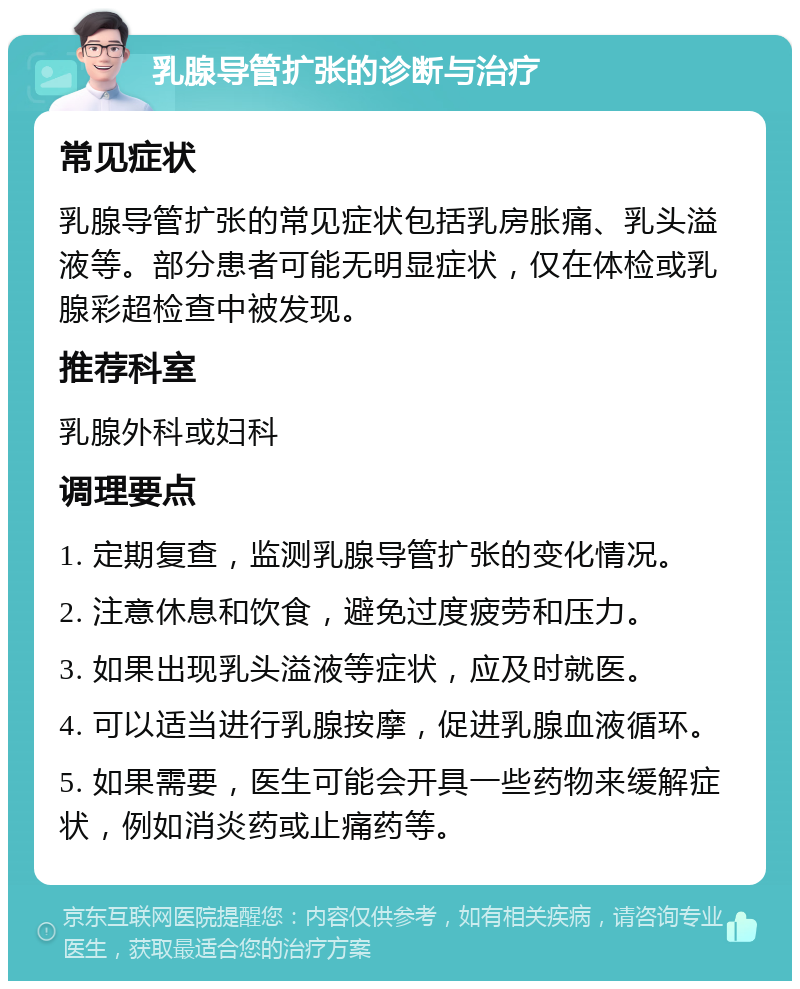 乳腺导管扩张的诊断与治疗 常见症状 乳腺导管扩张的常见症状包括乳房胀痛、乳头溢液等。部分患者可能无明显症状，仅在体检或乳腺彩超检查中被发现。 推荐科室 乳腺外科或妇科 调理要点 1. 定期复查，监测乳腺导管扩张的变化情况。 2. 注意休息和饮食，避免过度疲劳和压力。 3. 如果出现乳头溢液等症状，应及时就医。 4. 可以适当进行乳腺按摩，促进乳腺血液循环。 5. 如果需要，医生可能会开具一些药物来缓解症状，例如消炎药或止痛药等。