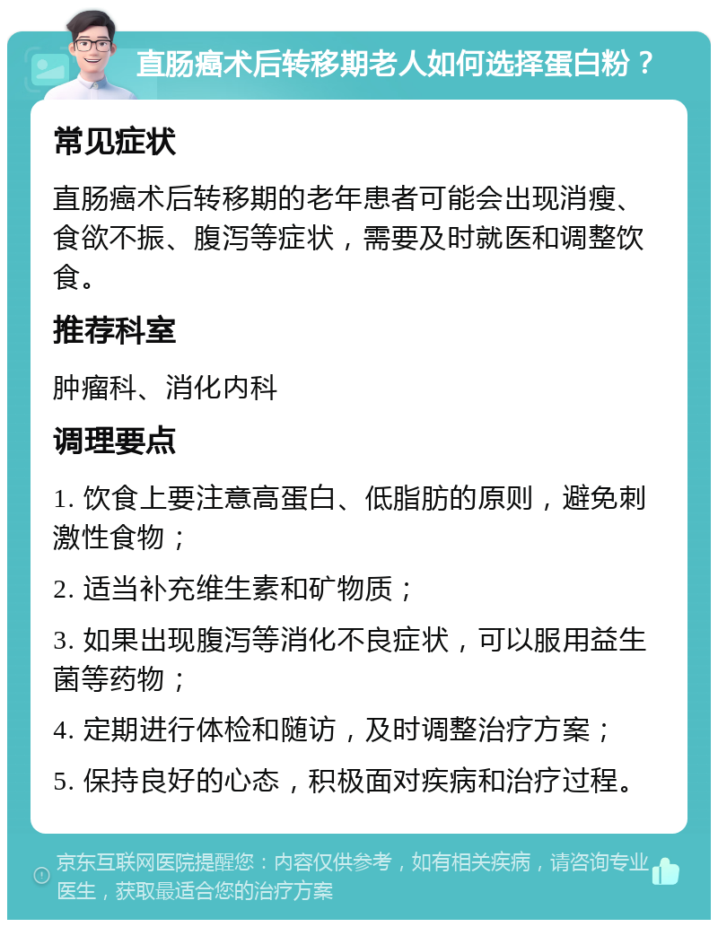 直肠癌术后转移期老人如何选择蛋白粉？ 常见症状 直肠癌术后转移期的老年患者可能会出现消瘦、食欲不振、腹泻等症状，需要及时就医和调整饮食。 推荐科室 肿瘤科、消化内科 调理要点 1. 饮食上要注意高蛋白、低脂肪的原则，避免刺激性食物； 2. 适当补充维生素和矿物质； 3. 如果出现腹泻等消化不良症状，可以服用益生菌等药物； 4. 定期进行体检和随访，及时调整治疗方案； 5. 保持良好的心态，积极面对疾病和治疗过程。