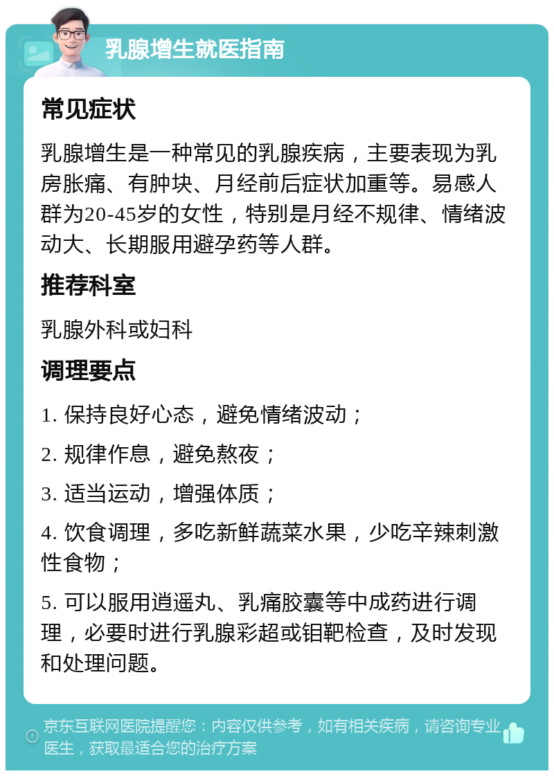 乳腺增生就医指南 常见症状 乳腺增生是一种常见的乳腺疾病，主要表现为乳房胀痛、有肿块、月经前后症状加重等。易感人群为20-45岁的女性，特别是月经不规律、情绪波动大、长期服用避孕药等人群。 推荐科室 乳腺外科或妇科 调理要点 1. 保持良好心态，避免情绪波动； 2. 规律作息，避免熬夜； 3. 适当运动，增强体质； 4. 饮食调理，多吃新鲜蔬菜水果，少吃辛辣刺激性食物； 5. 可以服用逍遥丸、乳痛胶囊等中成药进行调理，必要时进行乳腺彩超或钼靶检查，及时发现和处理问题。