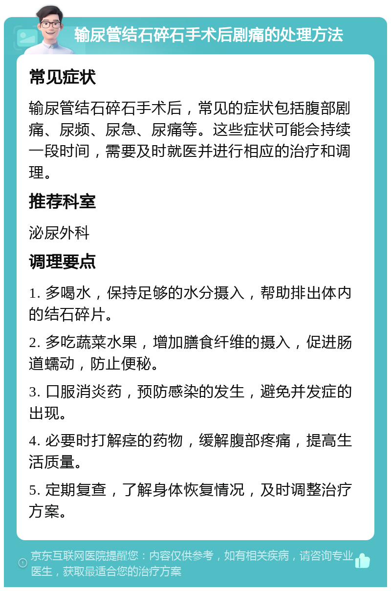 输尿管结石碎石手术后剧痛的处理方法 常见症状 输尿管结石碎石手术后，常见的症状包括腹部剧痛、尿频、尿急、尿痛等。这些症状可能会持续一段时间，需要及时就医并进行相应的治疗和调理。 推荐科室 泌尿外科 调理要点 1. 多喝水，保持足够的水分摄入，帮助排出体内的结石碎片。 2. 多吃蔬菜水果，增加膳食纤维的摄入，促进肠道蠕动，防止便秘。 3. 口服消炎药，预防感染的发生，避免并发症的出现。 4. 必要时打解痉的药物，缓解腹部疼痛，提高生活质量。 5. 定期复查，了解身体恢复情况，及时调整治疗方案。