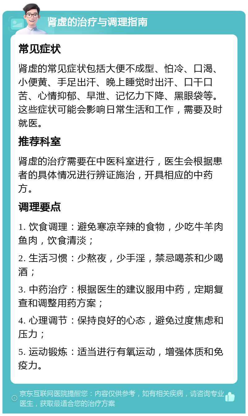 肾虚的治疗与调理指南 常见症状 肾虚的常见症状包括大便不成型、怕冷、口渴、小便黄、手足出汗、晚上睡觉时出汗、口干口苦、心情抑郁、早泄、记忆力下降、黑眼袋等。这些症状可能会影响日常生活和工作，需要及时就医。 推荐科室 肾虚的治疗需要在中医科室进行，医生会根据患者的具体情况进行辨证施治，开具相应的中药方。 调理要点 1. 饮食调理：避免寒凉辛辣的食物，少吃牛羊肉鱼肉，饮食清淡； 2. 生活习惯：少熬夜，少手淫，禁忌喝茶和少喝酒； 3. 中药治疗：根据医生的建议服用中药，定期复查和调整用药方案； 4. 心理调节：保持良好的心态，避免过度焦虑和压力； 5. 运动锻炼：适当进行有氧运动，增强体质和免疫力。