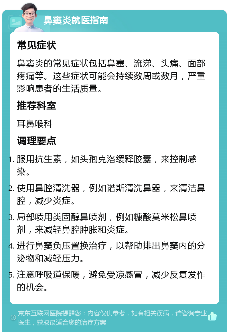 鼻窦炎就医指南 常见症状 鼻窦炎的常见症状包括鼻塞、流涕、头痛、面部疼痛等。这些症状可能会持续数周或数月，严重影响患者的生活质量。 推荐科室 耳鼻喉科 调理要点 服用抗生素，如头孢克洛缓释胶囊，来控制感染。 使用鼻腔清洗器，例如诺斯清洗鼻器，来清洁鼻腔，减少炎症。 局部喷用类固醇鼻喷剂，例如糠酸莫米松鼻喷剂，来减轻鼻腔肿胀和炎症。 进行鼻窦负压置换治疗，以帮助排出鼻窦内的分泌物和减轻压力。 注意呼吸道保暖，避免受凉感冒，减少反复发作的机会。