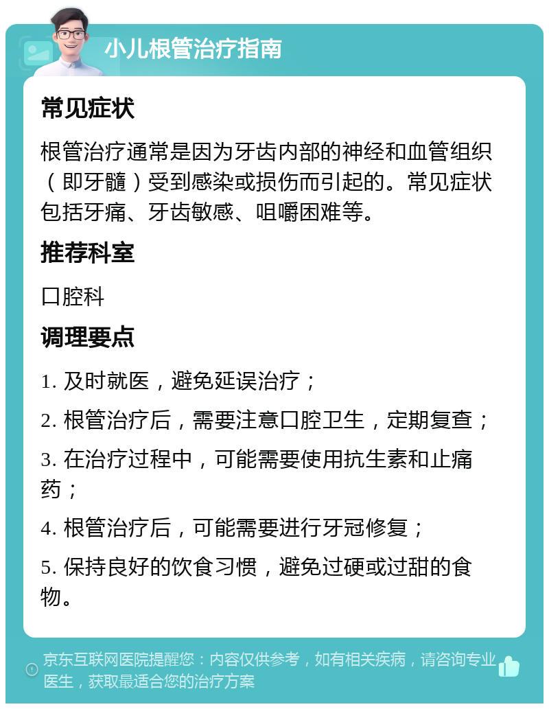 小儿根管治疗指南 常见症状 根管治疗通常是因为牙齿内部的神经和血管组织（即牙髓）受到感染或损伤而引起的。常见症状包括牙痛、牙齿敏感、咀嚼困难等。 推荐科室 口腔科 调理要点 1. 及时就医，避免延误治疗； 2. 根管治疗后，需要注意口腔卫生，定期复查； 3. 在治疗过程中，可能需要使用抗生素和止痛药； 4. 根管治疗后，可能需要进行牙冠修复； 5. 保持良好的饮食习惯，避免过硬或过甜的食物。