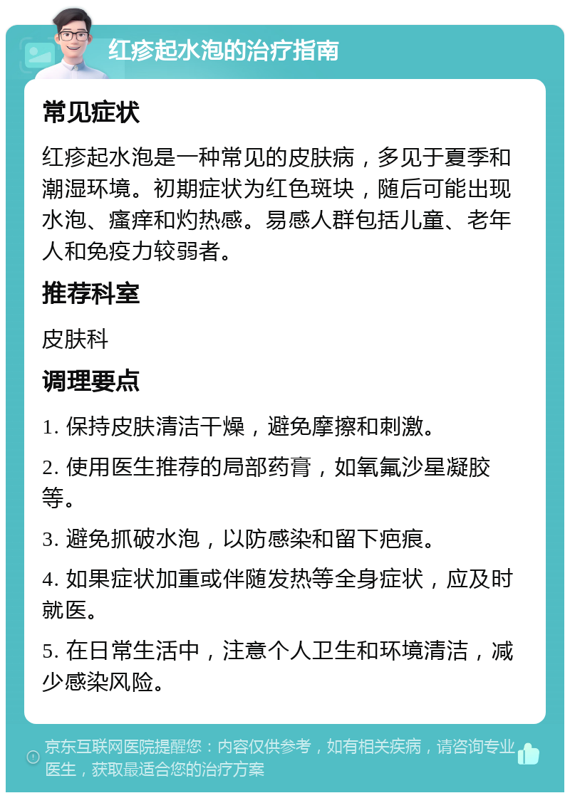 红疹起水泡的治疗指南 常见症状 红疹起水泡是一种常见的皮肤病，多见于夏季和潮湿环境。初期症状为红色斑块，随后可能出现水泡、瘙痒和灼热感。易感人群包括儿童、老年人和免疫力较弱者。 推荐科室 皮肤科 调理要点 1. 保持皮肤清洁干燥，避免摩擦和刺激。 2. 使用医生推荐的局部药膏，如氧氟沙星凝胶等。 3. 避免抓破水泡，以防感染和留下疤痕。 4. 如果症状加重或伴随发热等全身症状，应及时就医。 5. 在日常生活中，注意个人卫生和环境清洁，减少感染风险。