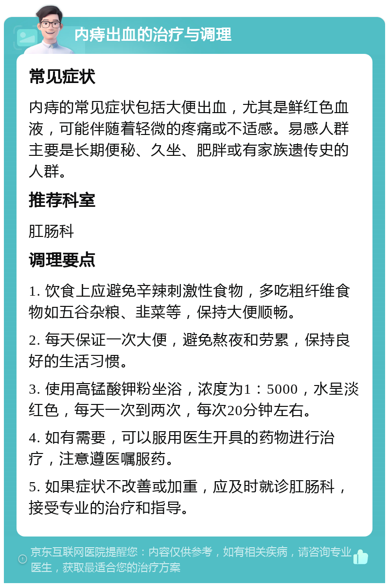 内痔出血的治疗与调理 常见症状 内痔的常见症状包括大便出血，尤其是鲜红色血液，可能伴随着轻微的疼痛或不适感。易感人群主要是长期便秘、久坐、肥胖或有家族遗传史的人群。 推荐科室 肛肠科 调理要点 1. 饮食上应避免辛辣刺激性食物，多吃粗纤维食物如五谷杂粮、韭菜等，保持大便顺畅。 2. 每天保证一次大便，避免熬夜和劳累，保持良好的生活习惯。 3. 使用高锰酸钾粉坐浴，浓度为1：5000，水呈淡红色，每天一次到两次，每次20分钟左右。 4. 如有需要，可以服用医生开具的药物进行治疗，注意遵医嘱服药。 5. 如果症状不改善或加重，应及时就诊肛肠科，接受专业的治疗和指导。