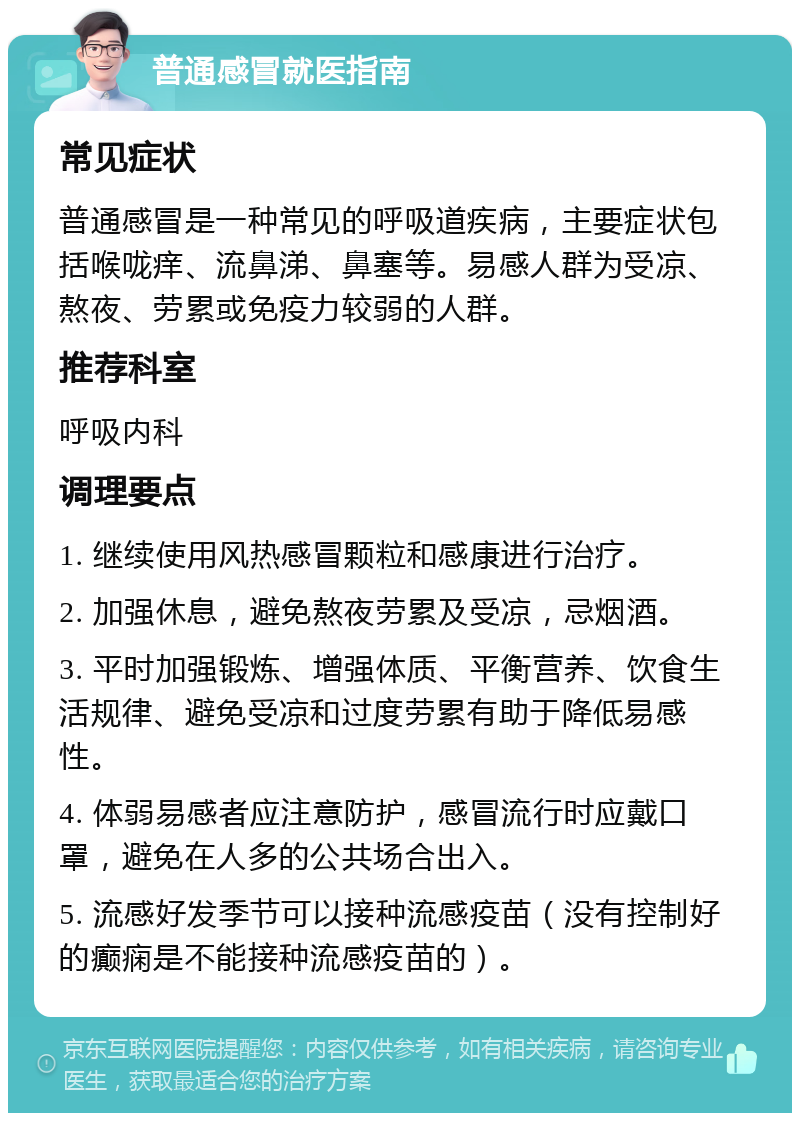 普通感冒就医指南 常见症状 普通感冒是一种常见的呼吸道疾病，主要症状包括喉咙痒、流鼻涕、鼻塞等。易感人群为受凉、熬夜、劳累或免疫力较弱的人群。 推荐科室 呼吸内科 调理要点 1. 继续使用风热感冒颗粒和感康进行治疗。 2. 加强休息，避免熬夜劳累及受凉，忌烟酒。 3. 平时加强锻炼、增强体质、平衡营养、饮食生活规律、避免受凉和过度劳累有助于降低易感性。 4. 体弱易感者应注意防护，感冒流行时应戴口罩，避免在人多的公共场合出入。 5. 流感好发季节可以接种流感疫苗（没有控制好的癫痫是不能接种流感疫苗的）。