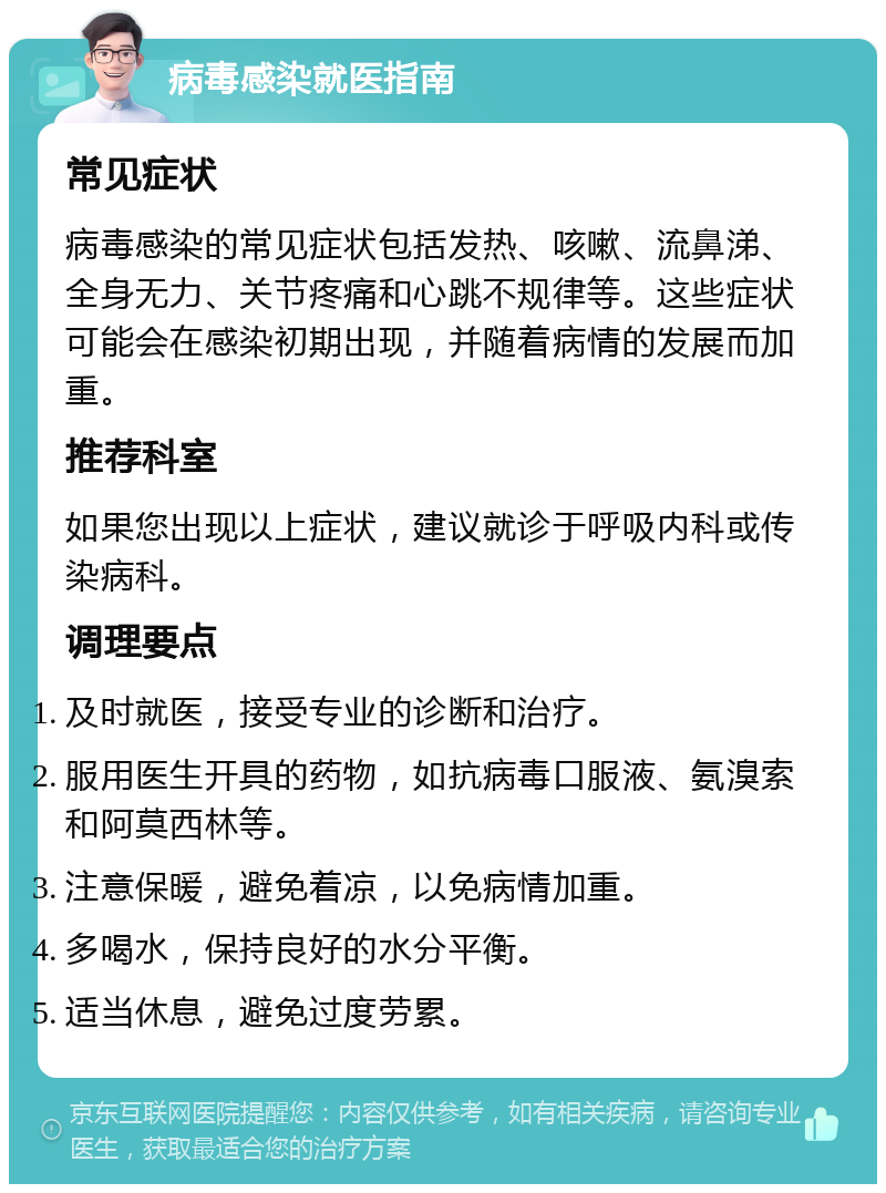 病毒感染就医指南 常见症状 病毒感染的常见症状包括发热、咳嗽、流鼻涕、全身无力、关节疼痛和心跳不规律等。这些症状可能会在感染初期出现，并随着病情的发展而加重。 推荐科室 如果您出现以上症状，建议就诊于呼吸内科或传染病科。 调理要点 及时就医，接受专业的诊断和治疗。 服用医生开具的药物，如抗病毒口服液、氨溴索和阿莫西林等。 注意保暖，避免着凉，以免病情加重。 多喝水，保持良好的水分平衡。 适当休息，避免过度劳累。