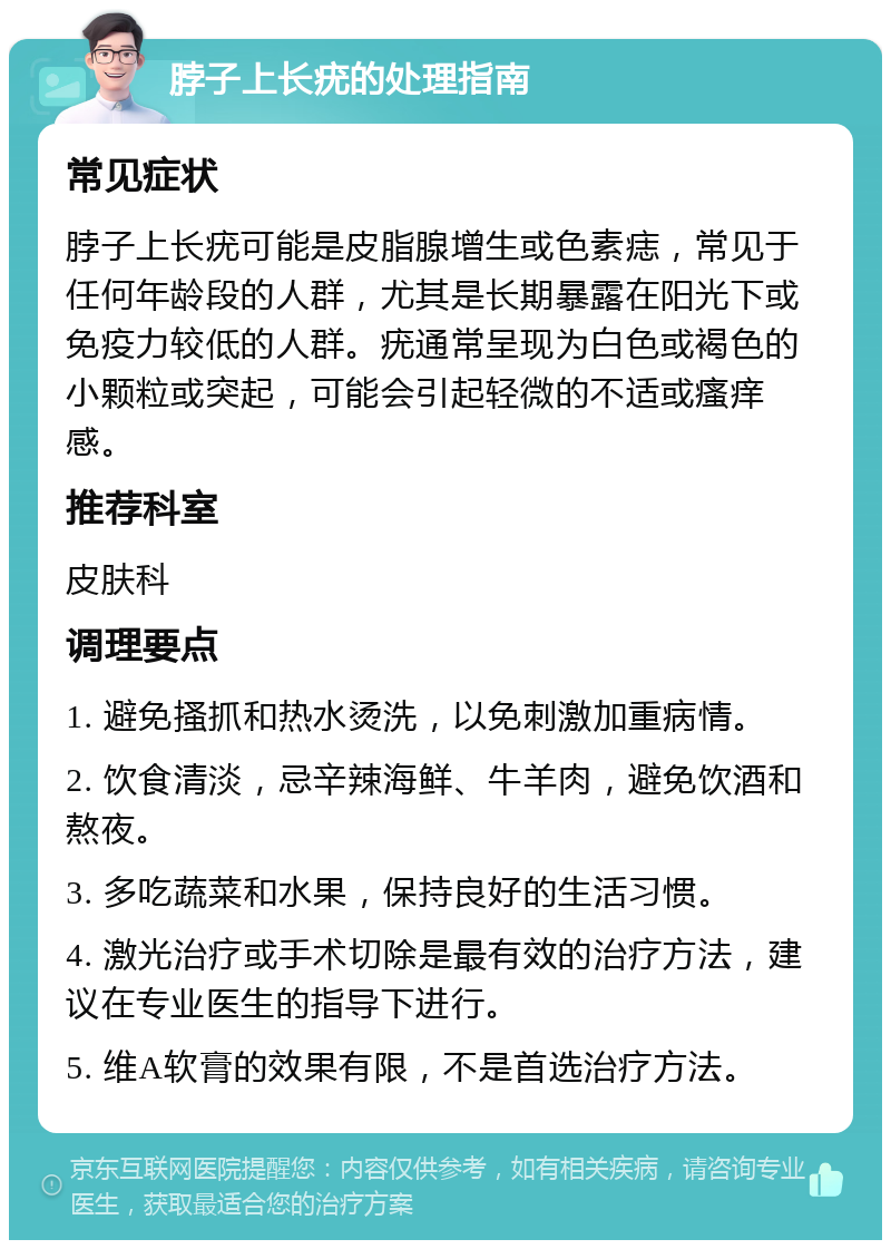 脖子上长疣的处理指南 常见症状 脖子上长疣可能是皮脂腺增生或色素痣，常见于任何年龄段的人群，尤其是长期暴露在阳光下或免疫力较低的人群。疣通常呈现为白色或褐色的小颗粒或突起，可能会引起轻微的不适或瘙痒感。 推荐科室 皮肤科 调理要点 1. 避免搔抓和热水烫洗，以免刺激加重病情。 2. 饮食清淡，忌辛辣海鲜、牛羊肉，避免饮酒和熬夜。 3. 多吃蔬菜和水果，保持良好的生活习惯。 4. 激光治疗或手术切除是最有效的治疗方法，建议在专业医生的指导下进行。 5. 维A软膏的效果有限，不是首选治疗方法。