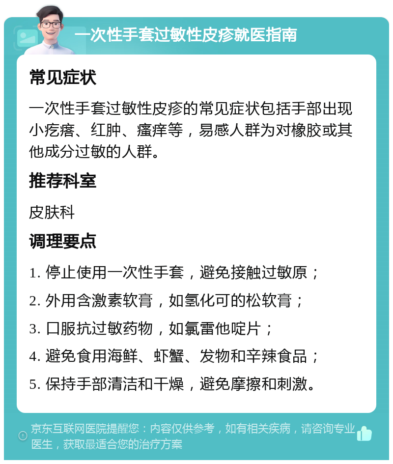 一次性手套过敏性皮疹就医指南 常见症状 一次性手套过敏性皮疹的常见症状包括手部出现小疙瘩、红肿、瘙痒等，易感人群为对橡胶或其他成分过敏的人群。 推荐科室 皮肤科 调理要点 1. 停止使用一次性手套，避免接触过敏原； 2. 外用含激素软膏，如氢化可的松软膏； 3. 口服抗过敏药物，如氯雷他啶片； 4. 避免食用海鲜、虾蟹、发物和辛辣食品； 5. 保持手部清洁和干燥，避免摩擦和刺激。