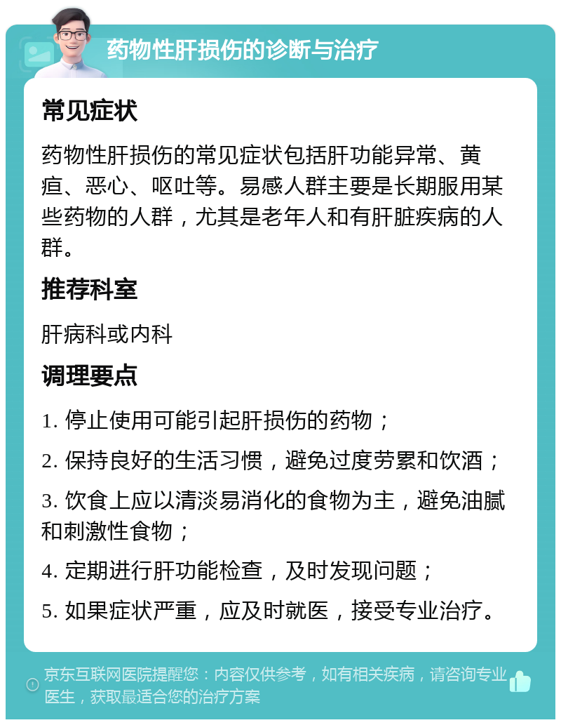 药物性肝损伤的诊断与治疗 常见症状 药物性肝损伤的常见症状包括肝功能异常、黄疸、恶心、呕吐等。易感人群主要是长期服用某些药物的人群，尤其是老年人和有肝脏疾病的人群。 推荐科室 肝病科或内科 调理要点 1. 停止使用可能引起肝损伤的药物； 2. 保持良好的生活习惯，避免过度劳累和饮酒； 3. 饮食上应以清淡易消化的食物为主，避免油腻和刺激性食物； 4. 定期进行肝功能检查，及时发现问题； 5. 如果症状严重，应及时就医，接受专业治疗。