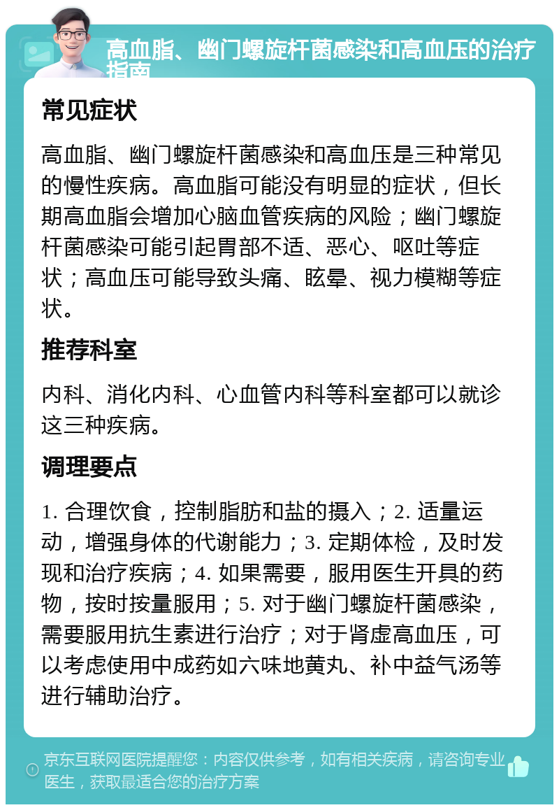 高血脂、幽门螺旋杆菌感染和高血压的治疗指南 常见症状 高血脂、幽门螺旋杆菌感染和高血压是三种常见的慢性疾病。高血脂可能没有明显的症状，但长期高血脂会增加心脑血管疾病的风险；幽门螺旋杆菌感染可能引起胃部不适、恶心、呕吐等症状；高血压可能导致头痛、眩晕、视力模糊等症状。 推荐科室 内科、消化内科、心血管内科等科室都可以就诊这三种疾病。 调理要点 1. 合理饮食，控制脂肪和盐的摄入；2. 适量运动，增强身体的代谢能力；3. 定期体检，及时发现和治疗疾病；4. 如果需要，服用医生开具的药物，按时按量服用；5. 对于幽门螺旋杆菌感染，需要服用抗生素进行治疗；对于肾虚高血压，可以考虑使用中成药如六味地黄丸、补中益气汤等进行辅助治疗。