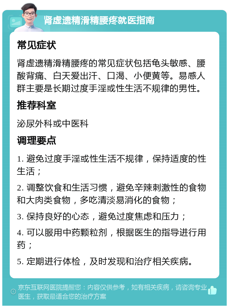 肾虚遗精滑精腰疼就医指南 常见症状 肾虚遗精滑精腰疼的常见症状包括龟头敏感、腰酸背痛、白天爱出汗、口渴、小便黄等。易感人群主要是长期过度手淫或性生活不规律的男性。 推荐科室 泌尿外科或中医科 调理要点 1. 避免过度手淫或性生活不规律，保持适度的性生活； 2. 调整饮食和生活习惯，避免辛辣刺激性的食物和大肉类食物，多吃清淡易消化的食物； 3. 保持良好的心态，避免过度焦虑和压力； 4. 可以服用中药颗粒剂，根据医生的指导进行用药； 5. 定期进行体检，及时发现和治疗相关疾病。