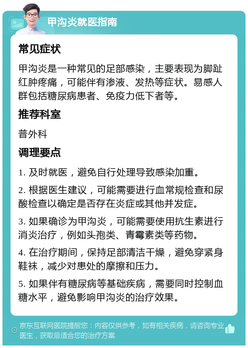 甲沟炎就医指南 常见症状 甲沟炎是一种常见的足部感染，主要表现为脚趾红肿疼痛，可能伴有渗液、发热等症状。易感人群包括糖尿病患者、免疫力低下者等。 推荐科室 普外科 调理要点 1. 及时就医，避免自行处理导致感染加重。 2. 根据医生建议，可能需要进行血常规检查和尿酸检查以确定是否存在炎症或其他并发症。 3. 如果确诊为甲沟炎，可能需要使用抗生素进行消炎治疗，例如头孢类、青霉素类等药物。 4. 在治疗期间，保持足部清洁干燥，避免穿紧身鞋袜，减少对患处的摩擦和压力。 5. 如果伴有糖尿病等基础疾病，需要同时控制血糖水平，避免影响甲沟炎的治疗效果。