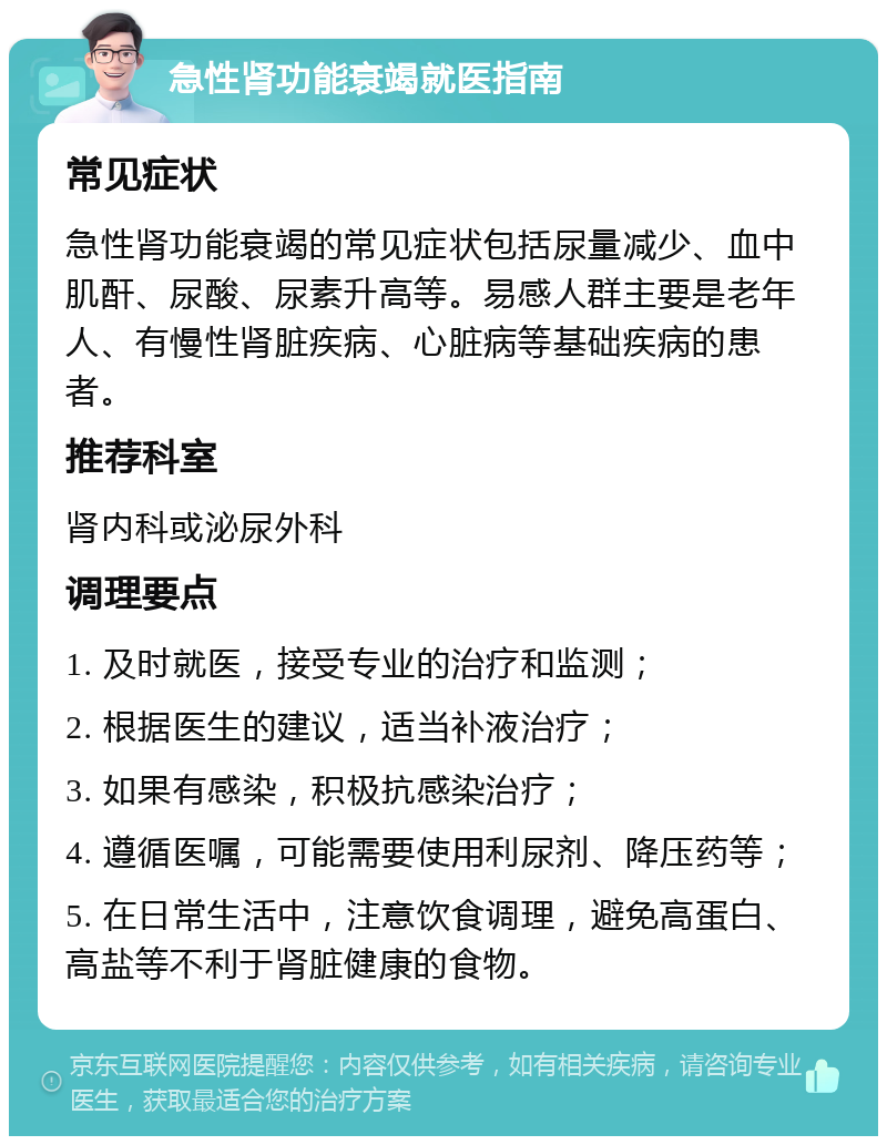 急性肾功能衰竭就医指南 常见症状 急性肾功能衰竭的常见症状包括尿量减少、血中肌酐、尿酸、尿素升高等。易感人群主要是老年人、有慢性肾脏疾病、心脏病等基础疾病的患者。 推荐科室 肾内科或泌尿外科 调理要点 1. 及时就医，接受专业的治疗和监测； 2. 根据医生的建议，适当补液治疗； 3. 如果有感染，积极抗感染治疗； 4. 遵循医嘱，可能需要使用利尿剂、降压药等； 5. 在日常生活中，注意饮食调理，避免高蛋白、高盐等不利于肾脏健康的食物。